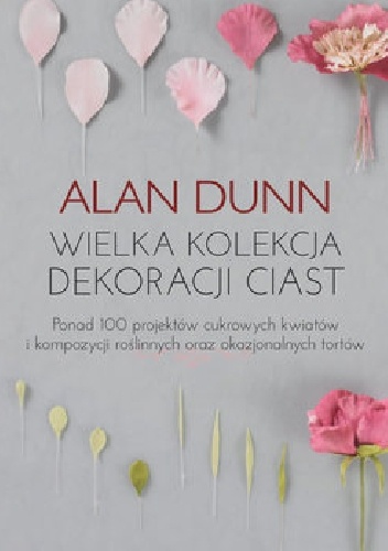 Alan Dunn – Wielka kolekcja dekoracji ciast Ponad 100 projektów cukrowych kwiatów i kompozycji roślinnych oraz okazjonalnych tortów